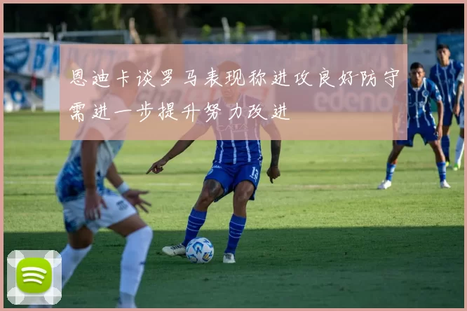 恩迪卡谈罗马表现称进攻良好防守需进一步提升努力改进