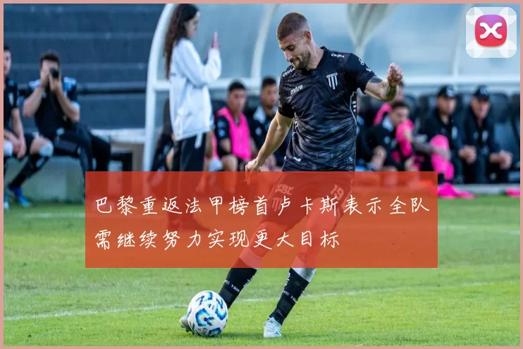 巴黎重返法甲榜首卢卡斯表示全队需继续努力实现更大目标