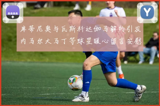 库蒂尼奥与瓦斯科达伽马解约引发内马尔大马丁等球星暖心留言安慰