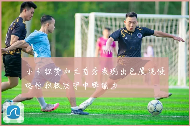 小卡称赞加兰首秀表现出色展现侵略性积极防守中锋能力
