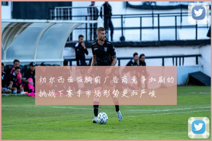 切尔西面临胸前广告商竞争加剧的挑战下赛季市场形势更加严峻