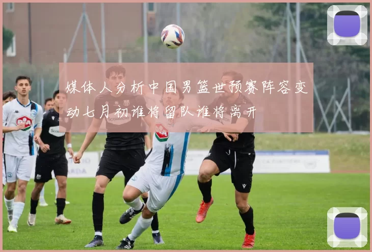 媒体人分析中国男篮世预赛阵容变动七月初谁将留队谁将离开
