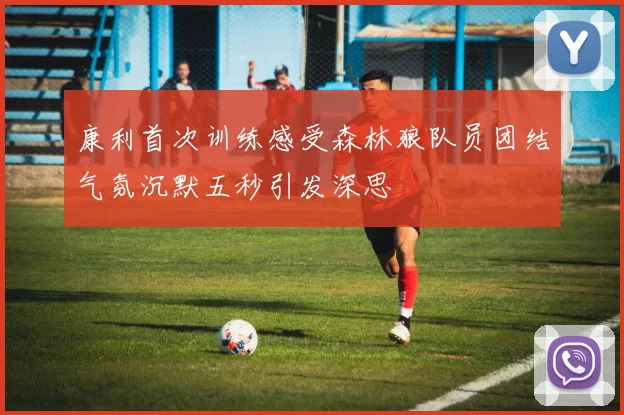 康利首次训练感受森林狼队员团结气氛沉默五秒引发深思