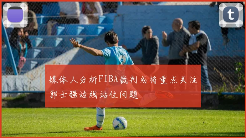 媒体人分析FIBA裁判或将重点关注郭士强边线站位问题