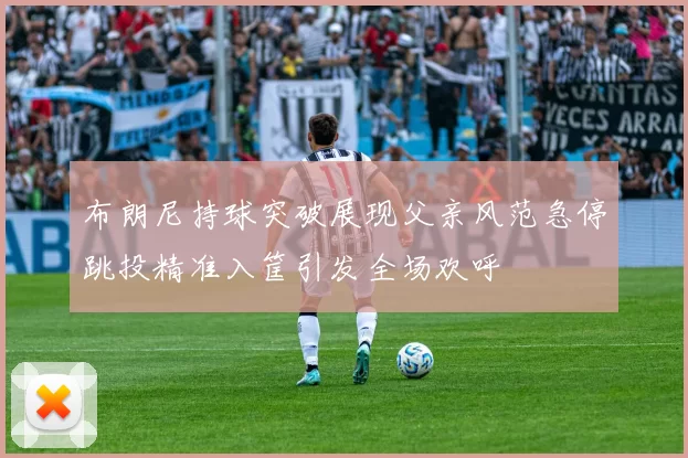 布朗尼持球突破展现父亲风范急停跳投精准入筐引发全场欢呼