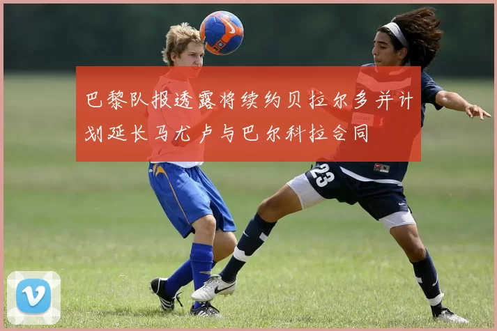 巴黎队报透露将续约贝拉尔多并计划延长马尤卢与巴尔科拉合同