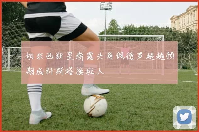 切尔西新星崭露头角佩德罗超越预期成科斯塔接班人