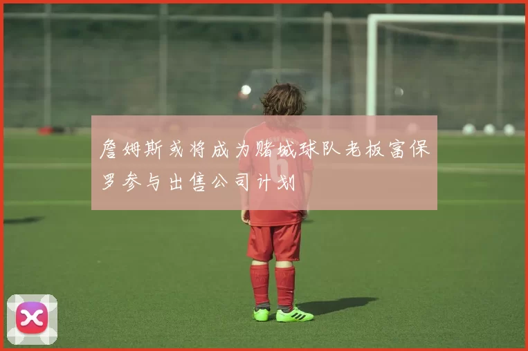 詹姆斯或将成为赌城球队老板富保罗参与出售公司计划