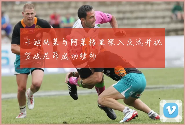 卡迪纳莱与阿莱格里深入交流并祝贺迈尼昂成功续约