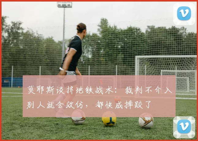 莫耶斯谈挤地铁战术：裁判不介入别人就会效仿，都快成摔跤了
