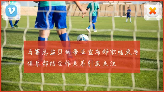 马赛总监贝纳蒂亚宣布辞职结束与俱乐部的合作关系引发关注