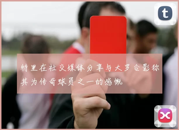 特里在社交媒体分享与大罗合影称其为传奇球员之一的感慨