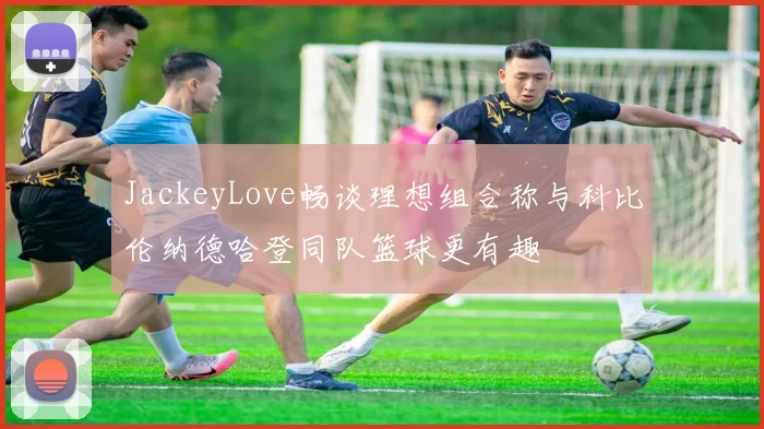 JackeyLove畅谈理想组合称与科比伦纳德哈登同队篮球更有趣