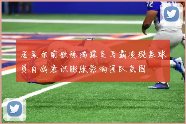 居莱尔前教练揭露皇马霸凌现象球员自我意识膨胀影响团队氛围