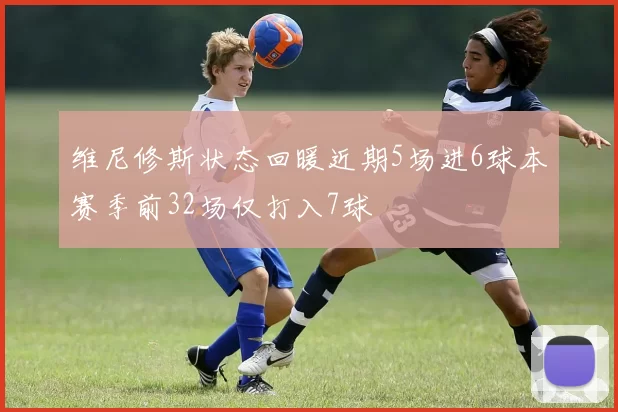 维尼修斯状态回暖近期5场进6球本赛季前32场仅打入7球
