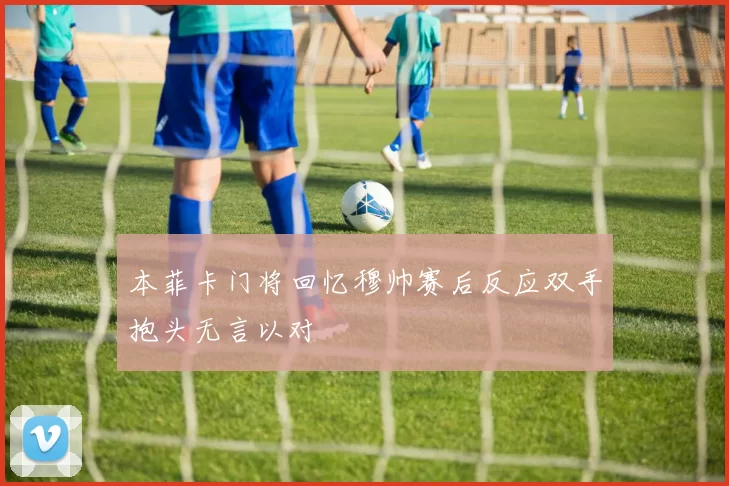 本菲卡门将回忆穆帅赛后反应双手抱头无言以对