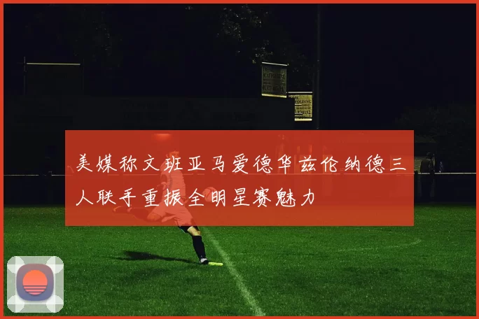 美媒称文班亚马爱德华兹伦纳德三人联手重振全明星赛魅力