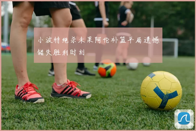 小波特绝杀未果阿伦补篮平局遗憾错失胜利时刻